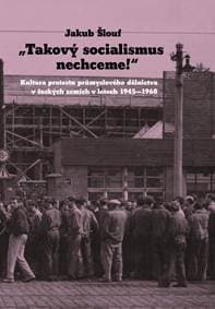 Takový socialismus nechceme! - Kultura protestu průmyslového dělnictva v českých zemích v letech 1945-1968 - Šlouf Jakub
