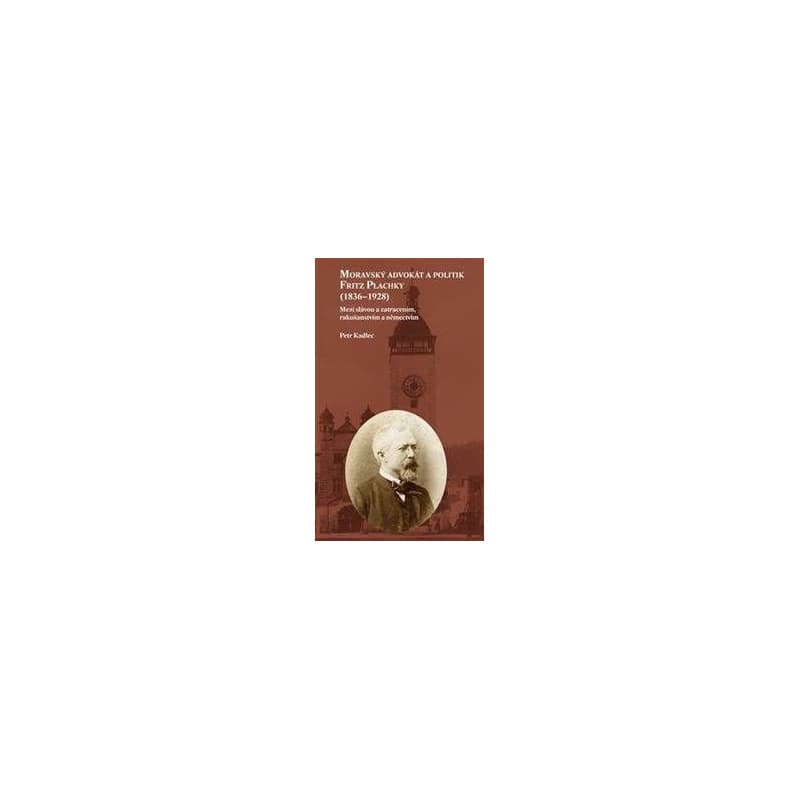 Moravský advokát a politik Fritz Plachky (1836-1928) - Mezi slávou a zatracením, rakušanstvím a němectvím - Kadlec Petr